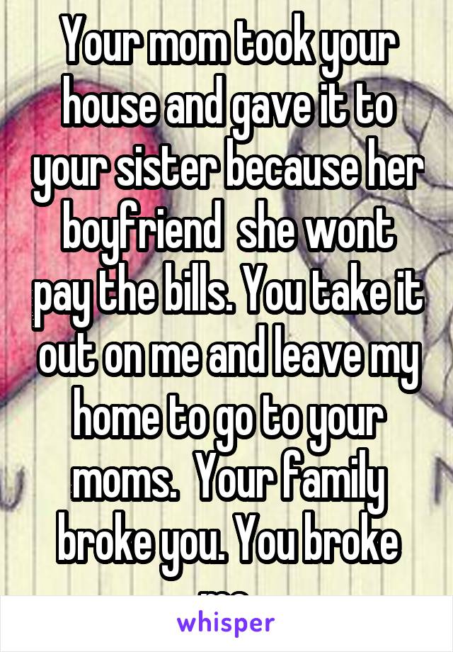 Your mom took your house and gave it to your sister because her boyfriend  she wont pay the bills. You take it out on me and leave my home to go to your moms.  Your family broke you. You broke me 