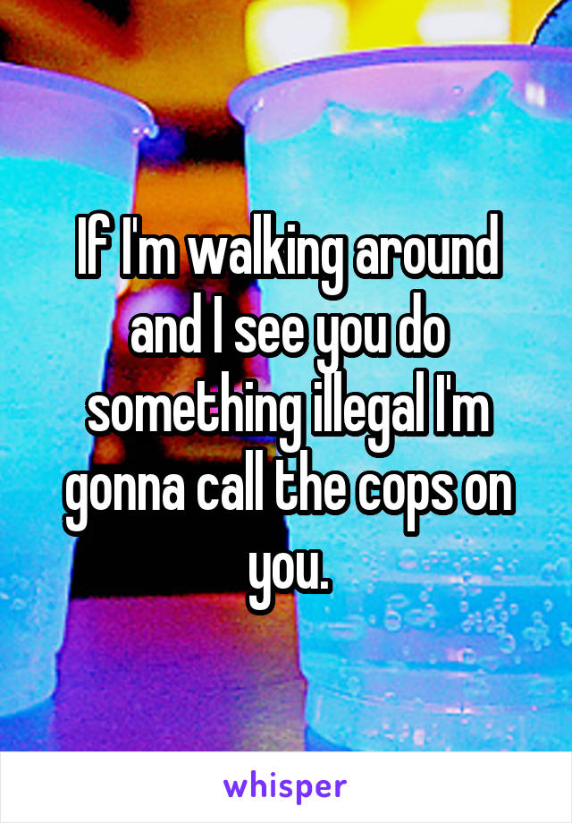 If I'm walking around and I see you do something illegal I'm gonna call the cops on you.