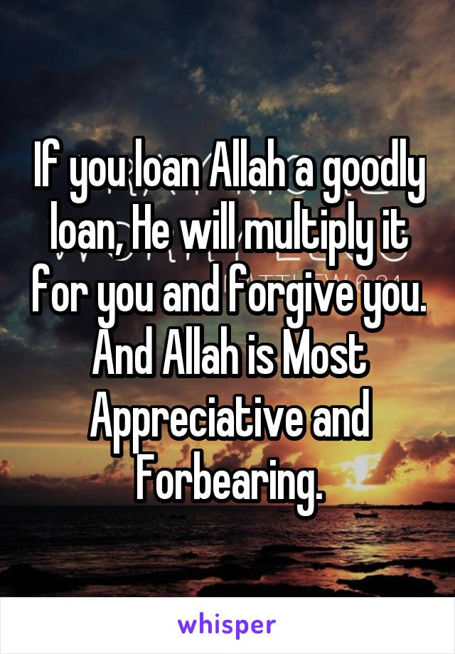 
If you loan Allah a goodly loan, He will multiply it for you and forgive you. And Allah is Most Appreciative and Forbearing.