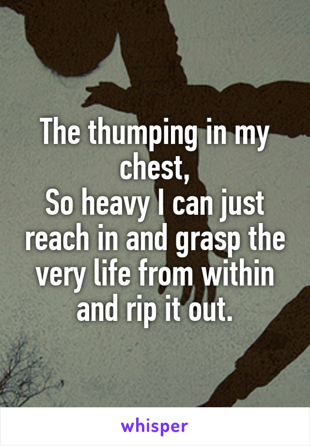 The thumping in my chest,
So heavy I can just reach in and grasp the very life from within and rip it out.