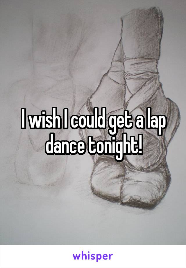 I wish I could get a lap dance tonight!