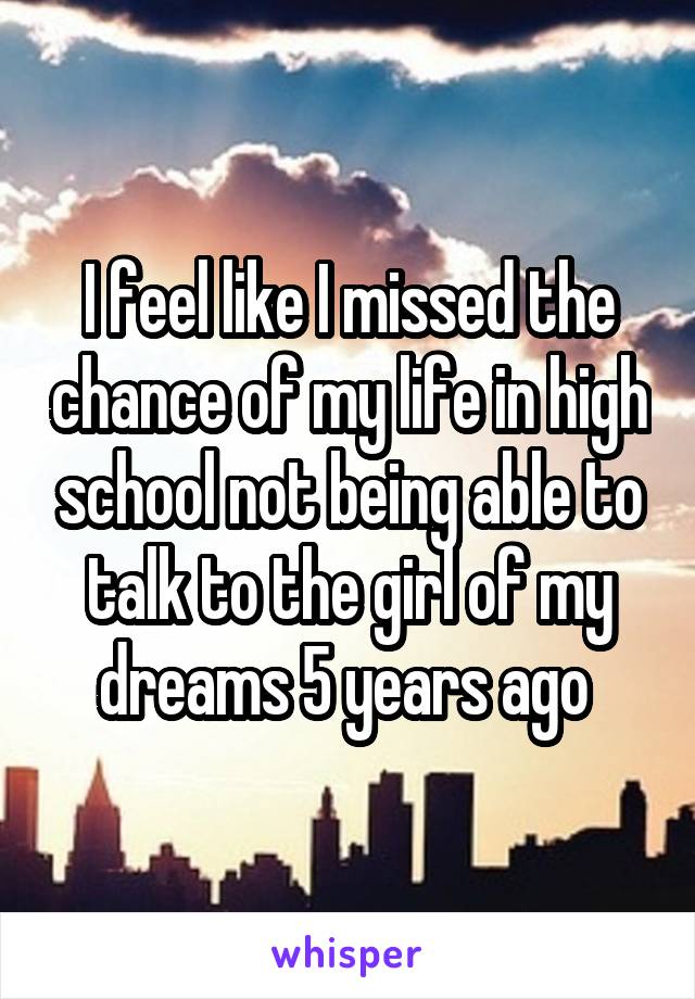 I feel like I missed the chance of my life in high school not being able to talk to the girl of my dreams 5 years ago 