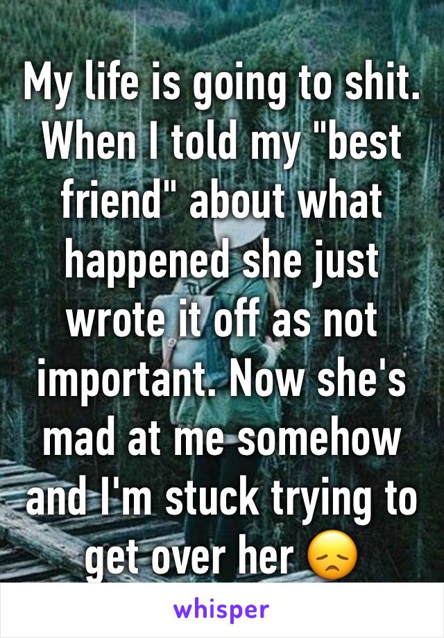 My life is going to shit. 
When I told my "best friend" about what happened she just wrote it off as not important. Now she's mad at me somehow and I'm stuck trying to get over her 😞