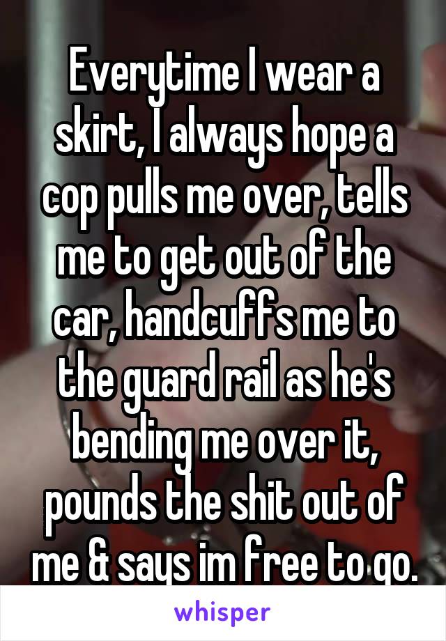 Everytime I wear a skirt, I always hope a cop pulls me over, tells me to get out of the car, handcuffs me to the guard rail as he's bending me over it, pounds the shit out of me & says im free to go.