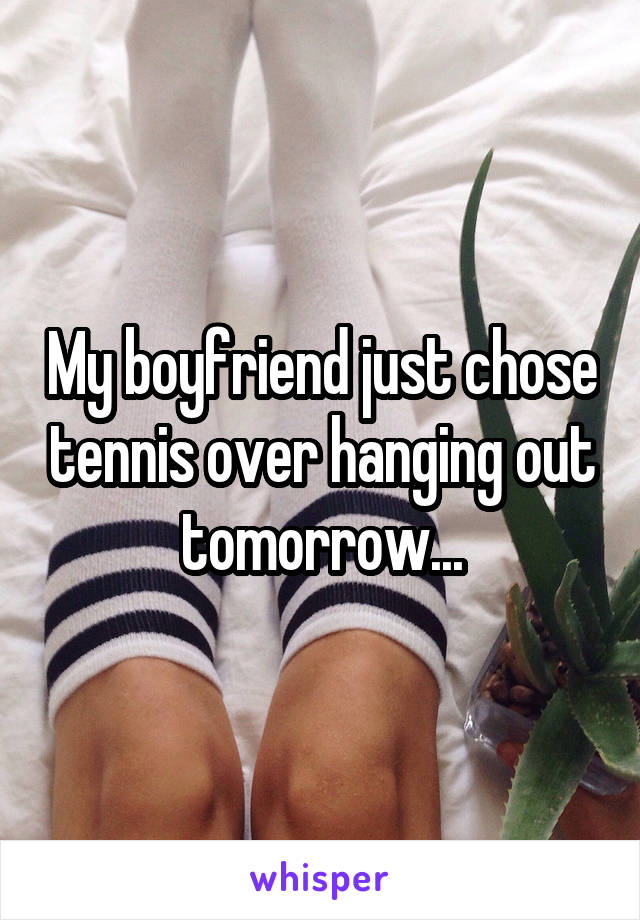 My boyfriend just chose tennis over hanging out tomorrow...