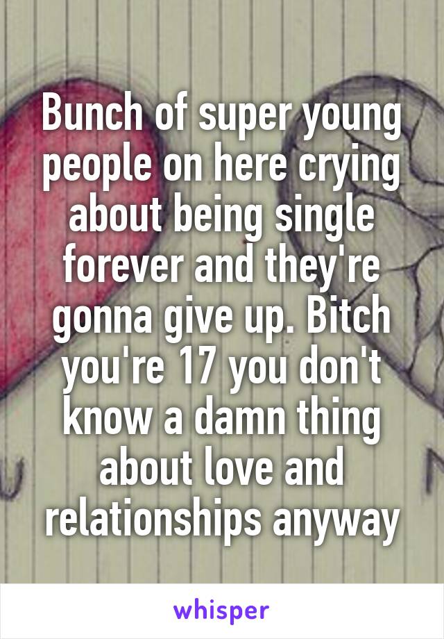Bunch of super young people on here crying about being single forever and they're gonna give up. Bitch you're 17 you don't know a damn thing about love and relationships anyway