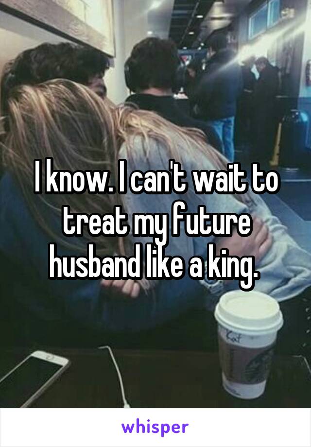 I know. I can't wait to treat my future husband like a king. 