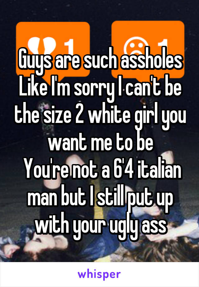 Guys are such assholes
Like I'm sorry I can't be the size 2 white girl you want me to be
 You're not a 6'4 italian man but I still put up with your ugly ass