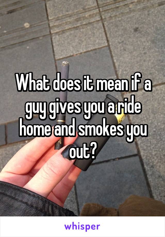 What does it mean if a guy gives you a ride home and smokes you out?