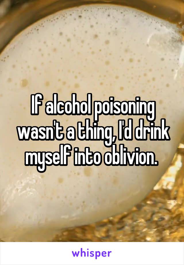 If alcohol poisoning wasn't a thing, I'd drink myself into oblivion. 