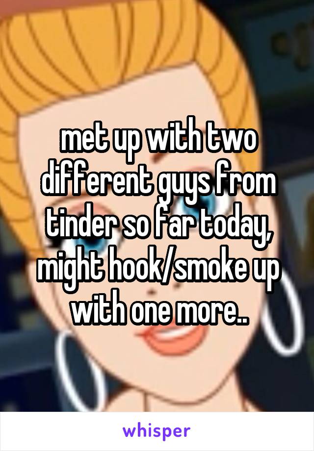 met up with two different guys from tinder so far today, might hook/smoke up with one more..