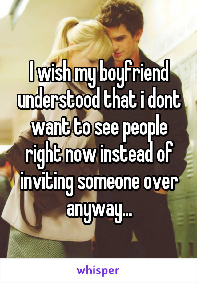 I wish my boyfriend understood that i dont want to see people right now instead of inviting someone over anyway...