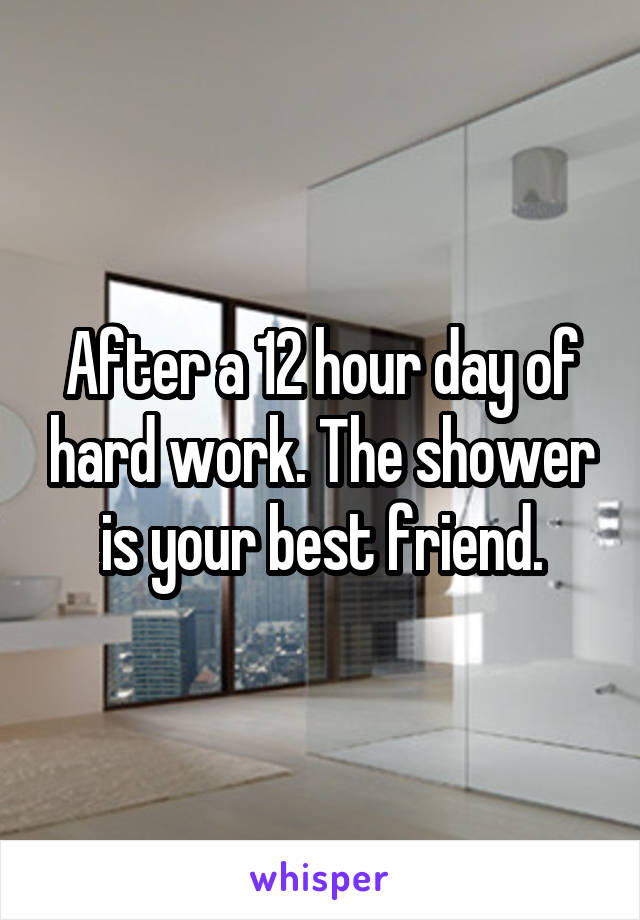 After a 12 hour day of hard work. The shower is your best friend.