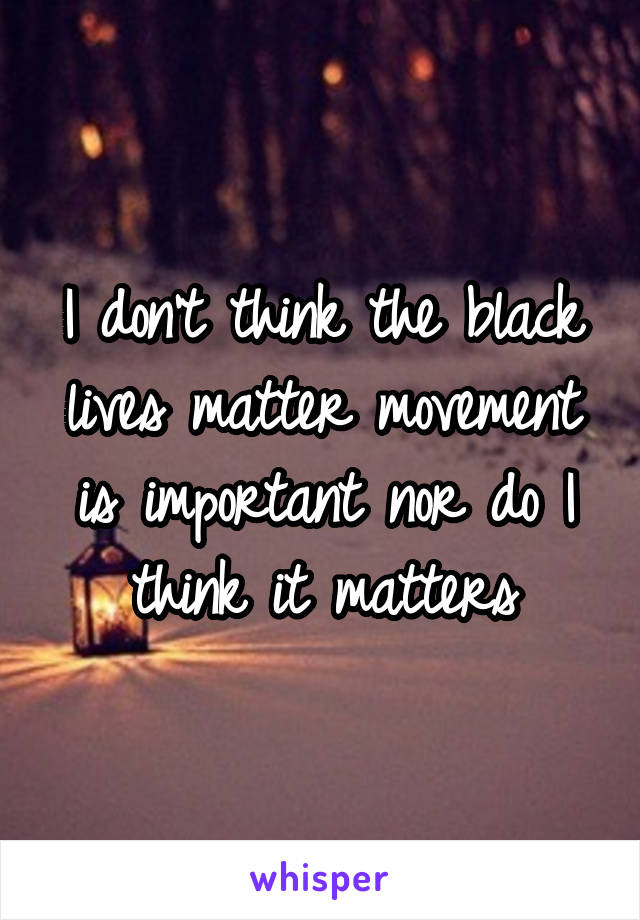 I don't think the black lives matter movement is important nor do I think it matters