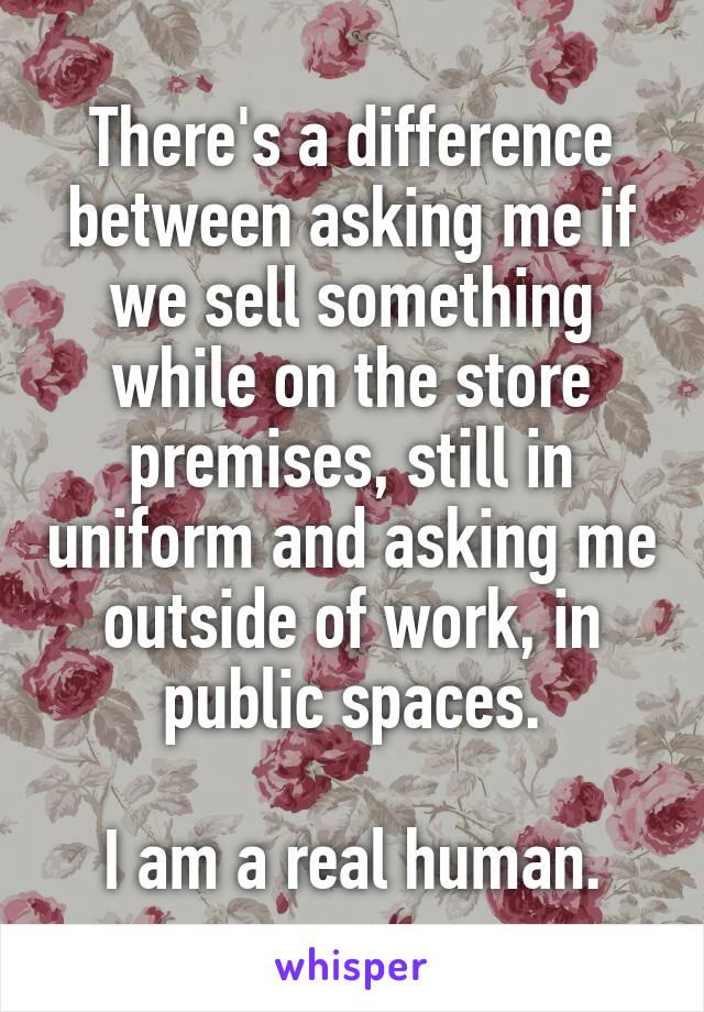 There's a difference between asking me if we sell something while on the store premises, still in uniform and asking me outside of work, in public spaces.

I am a real human.