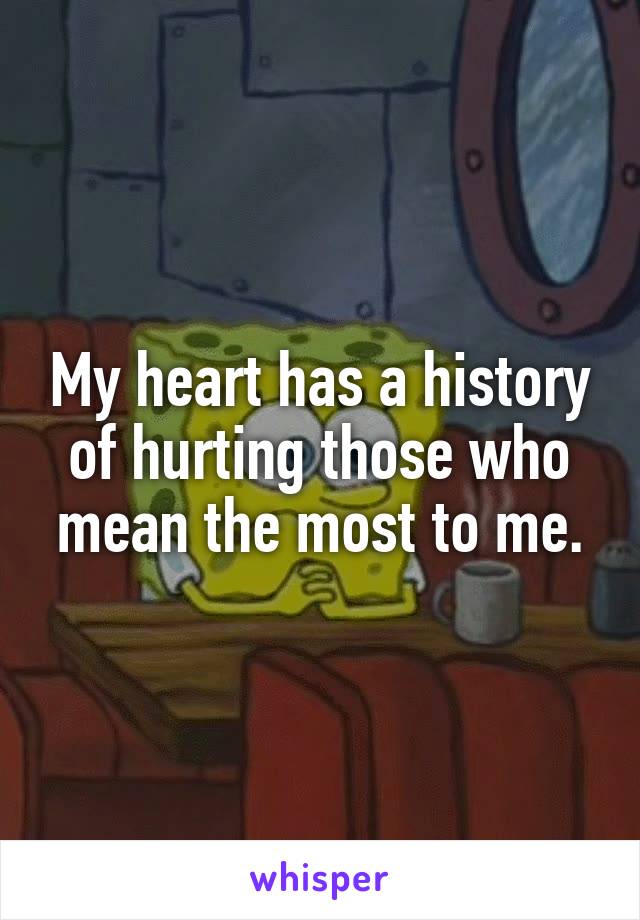 My heart has a history of hurting those who mean the most to me.