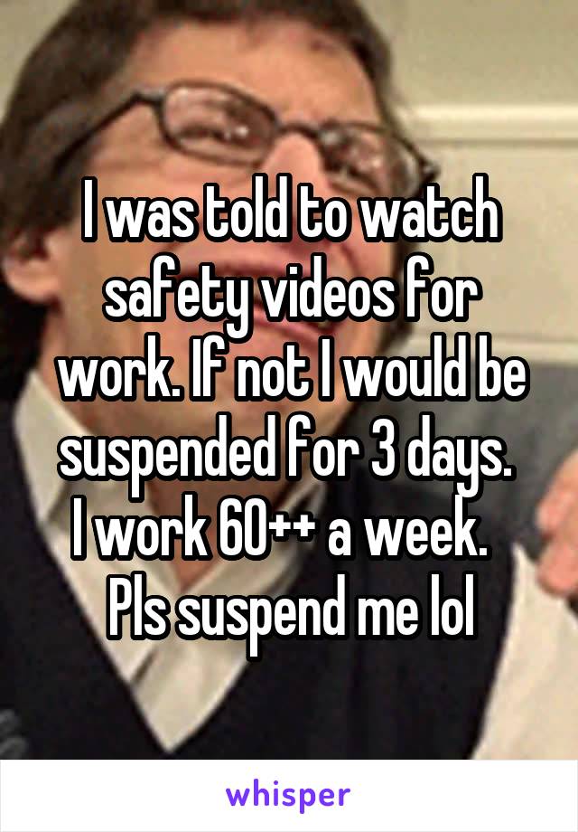 I was told to watch safety videos for work. If not I would be suspended for 3 days. 
I work 60++ a week.  
Pls suspend me lol