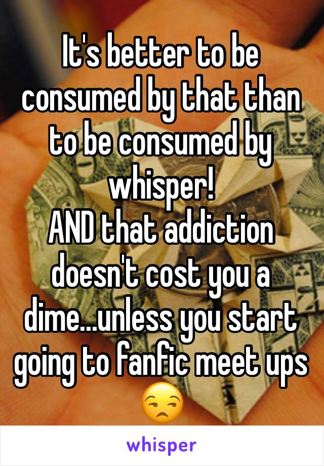 It's better to be consumed by that than to be consumed by whisper!
AND that addiction doesn't cost you a dime...unless you start going to fanfic meet ups 😒