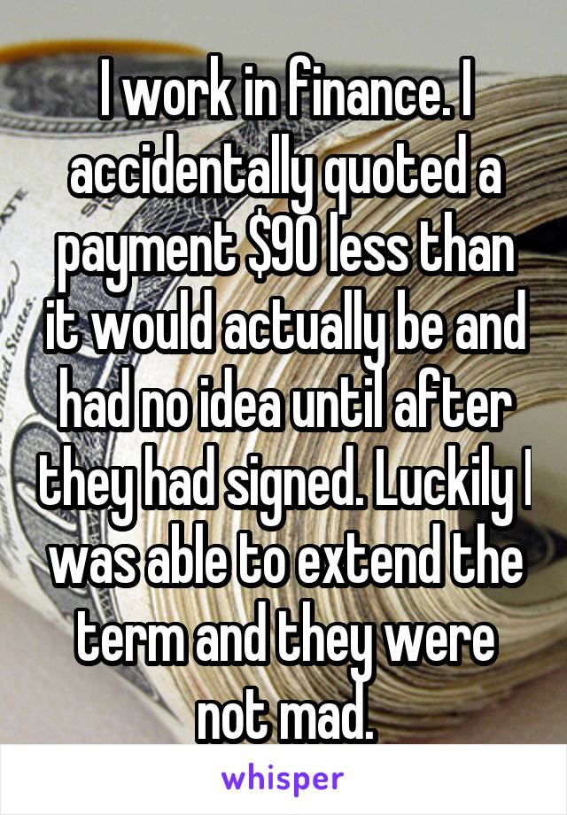 I work in finance. I accidentally quoted a payment $90 less than it would actually be and had no idea until after they had signed. Luckily I was able to extend the term and they were not mad.
