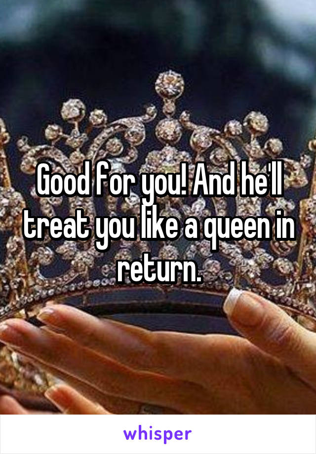 Good for you! And he'll treat you like a queen in return.