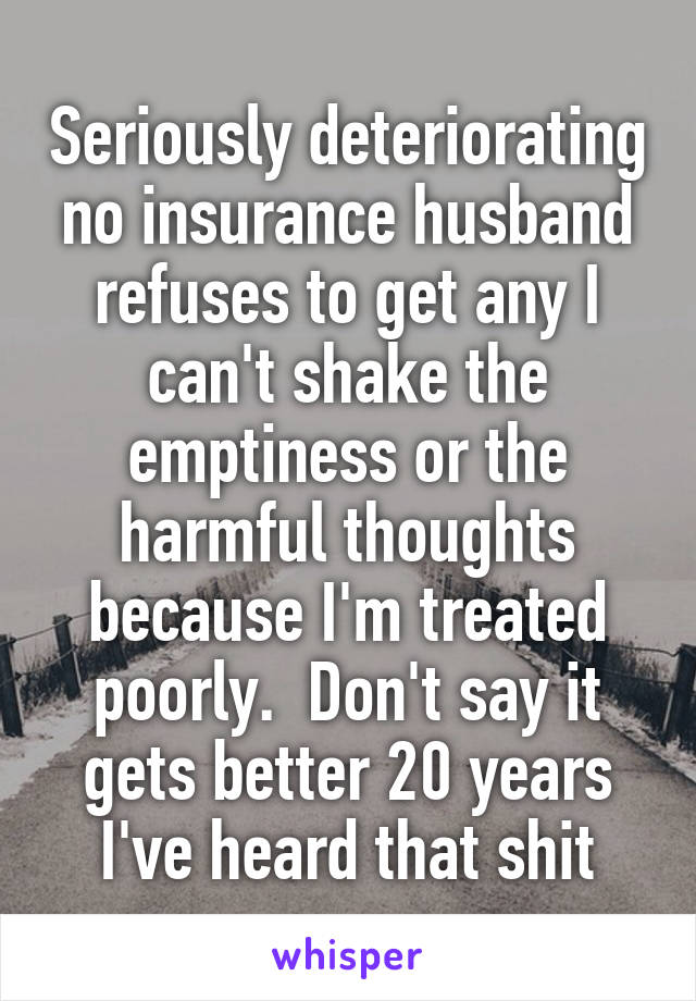 Seriously deteriorating no insurance husband refuses to get any I can't shake the emptiness or the harmful thoughts because I'm treated poorly.  Don't say it gets better 20 years I've heard that shit