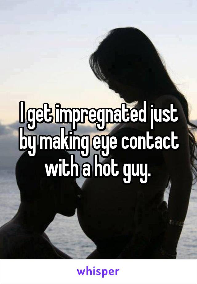 I get impregnated just by making eye contact with a hot guy. 