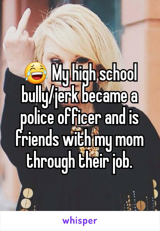 😂 My high school bully/jerk became a police officer and is friends with my mom through their job.