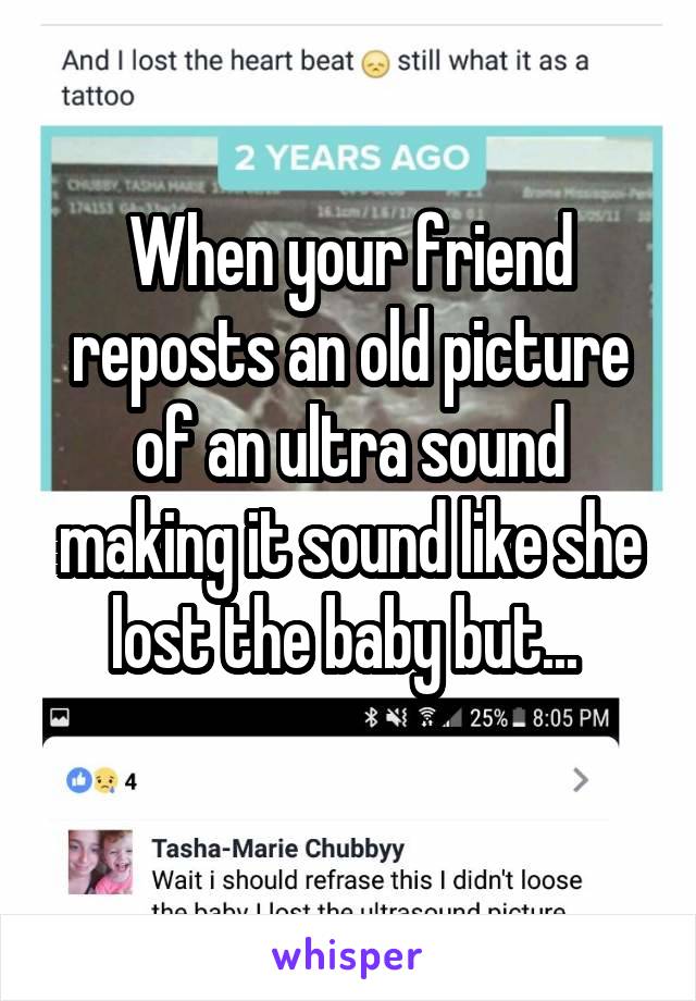 When your friend reposts an old picture of an ultra sound making it sound like she lost the baby but... 
