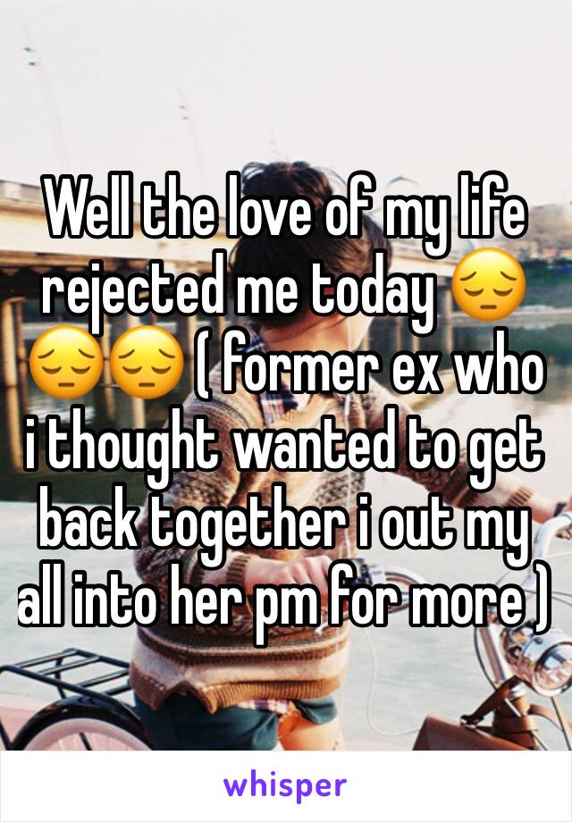 Well the love of my life rejected me today 😔😔😔 ( former ex who i thought wanted to get back together i out my all into her pm for more ) 