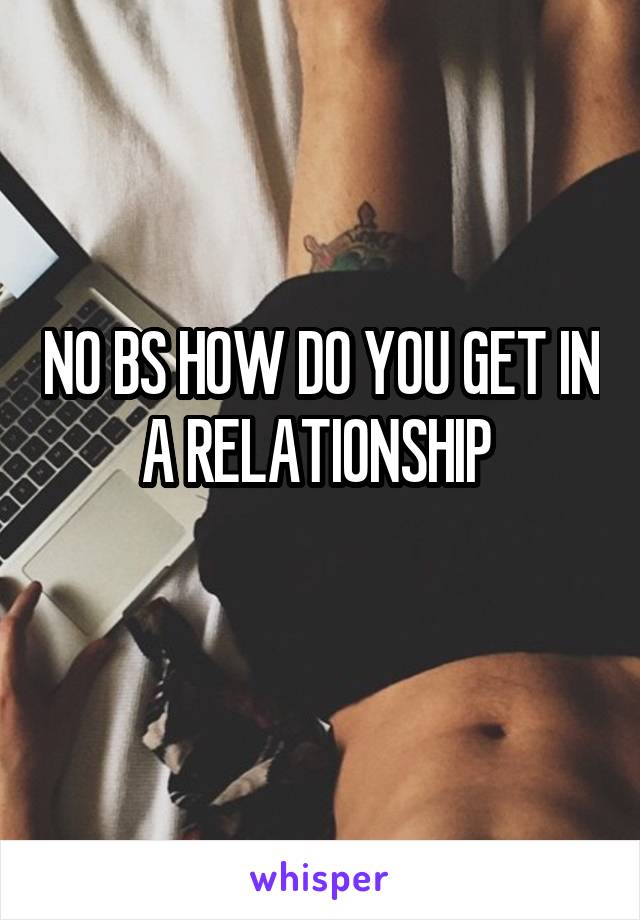 NO BS HOW DO YOU GET IN A RELATIONSHIP 
