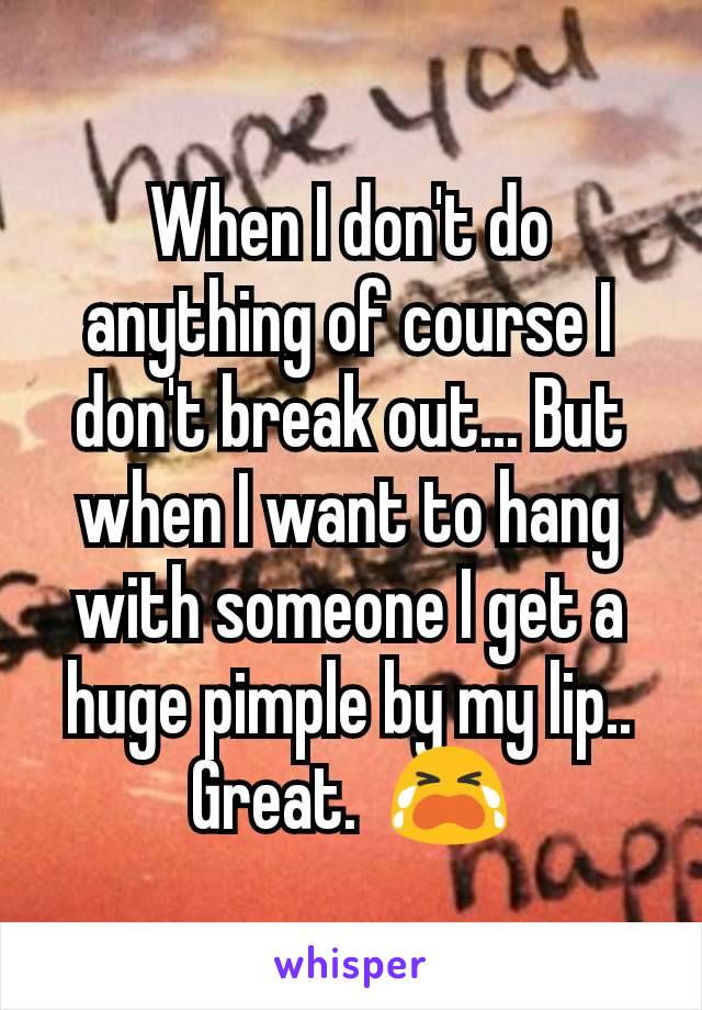 When I don't do anything of course I don't break out... But when I want to hang with someone I get a huge pimple by my lip.. Great.  😭