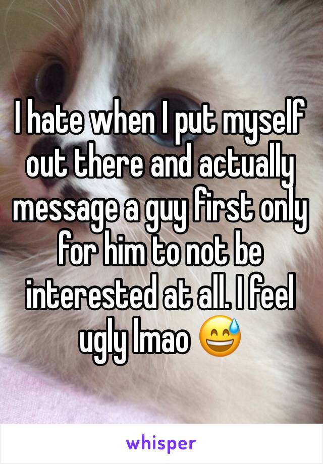 I hate when I put myself out there and actually message a guy first only for him to not be interested at all. I feel ugly lmao 😅
