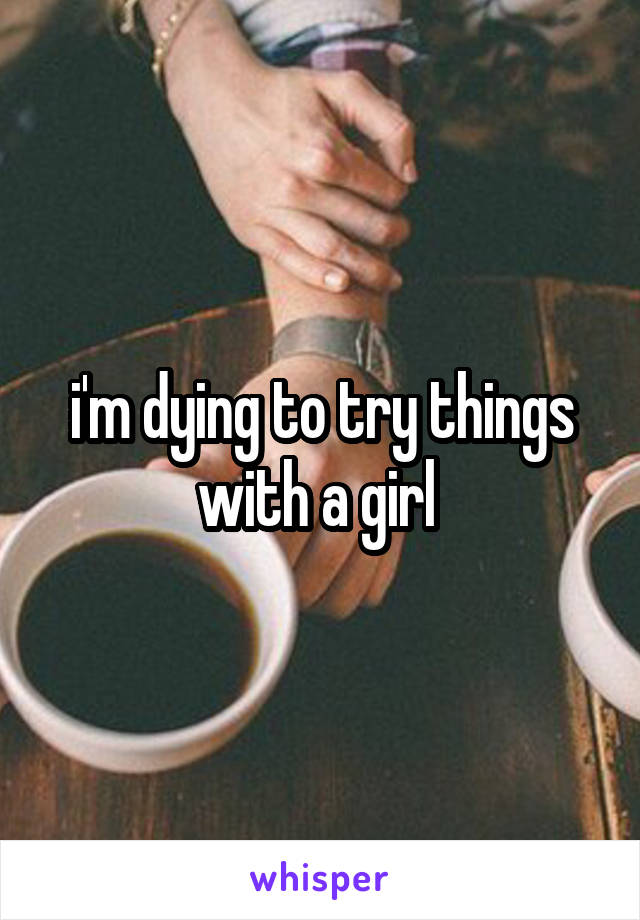 i'm dying to try things with a girl 