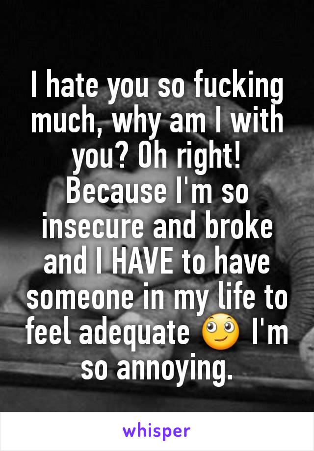 I hate you so fucking much, why am I with you? Oh right! Because I'm so insecure and broke and I HAVE to have someone in my life to feel adequate 🙄 I'm so annoying.