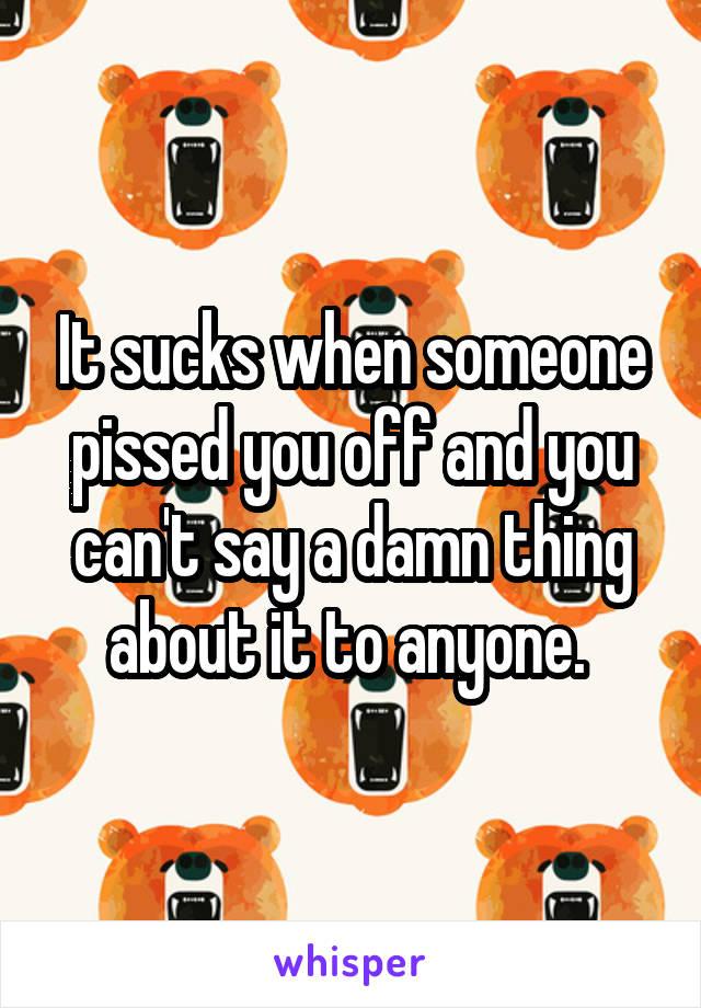 It sucks when someone pissed you off and you can't say a damn thing about it to anyone. 