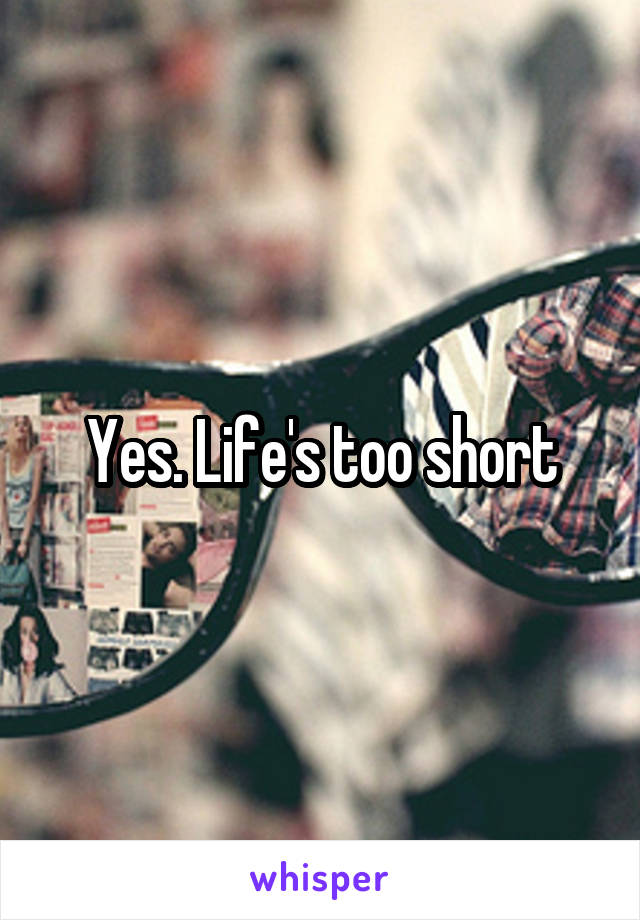 Yes. Life's too short