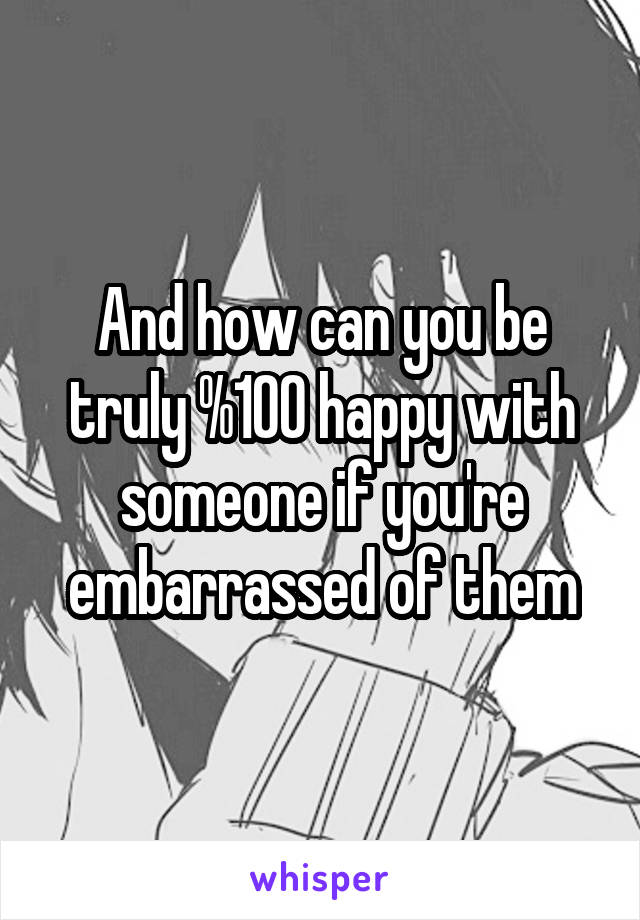 And how can you be truly %100 happy with someone if you're embarrassed of them