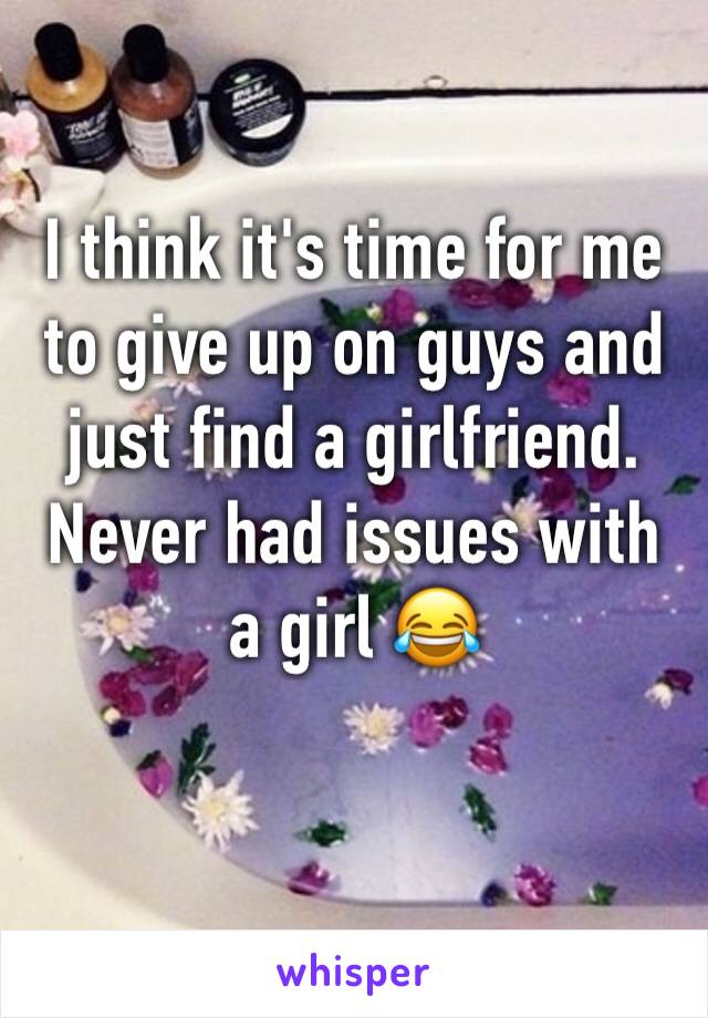 I think it's time for me to give up on guys and just find a girlfriend. Never had issues with a girl 😂