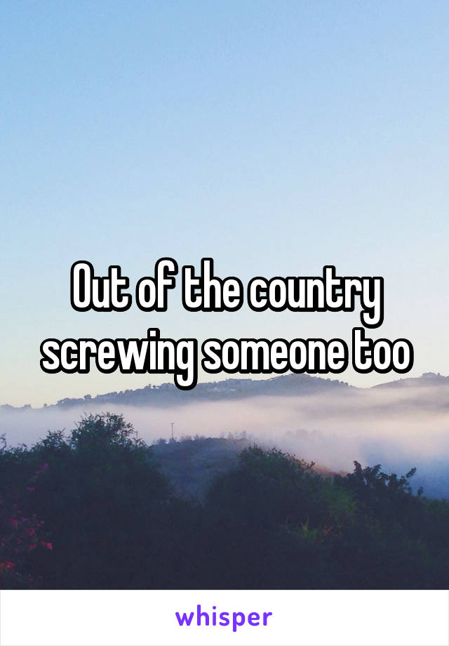 Out of the country screwing someone too