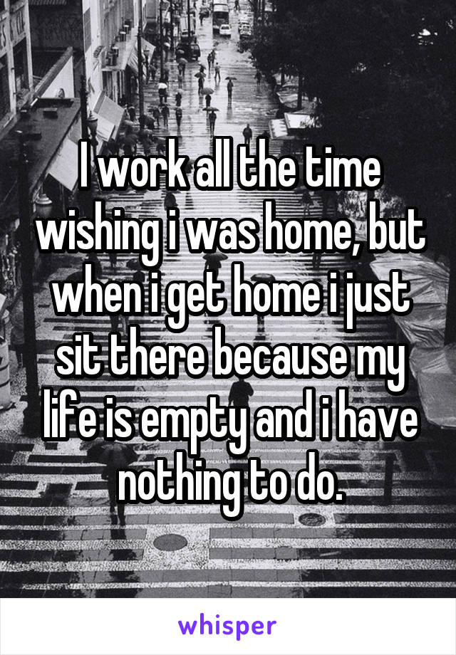 I work all the time wishing i was home, but when i get home i just sit there because my life is empty and i have nothing to do.