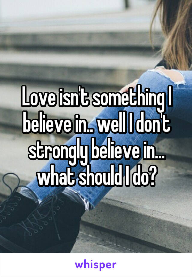Love isn't something I believe in.. well I don't strongly believe in... what should I do?