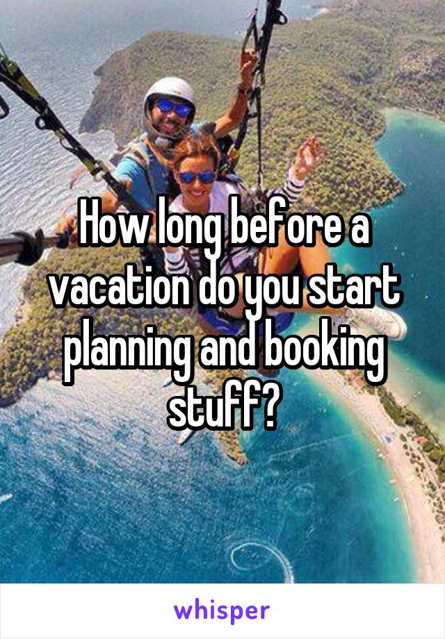 How long before a vacation do you start planning and booking stuff?