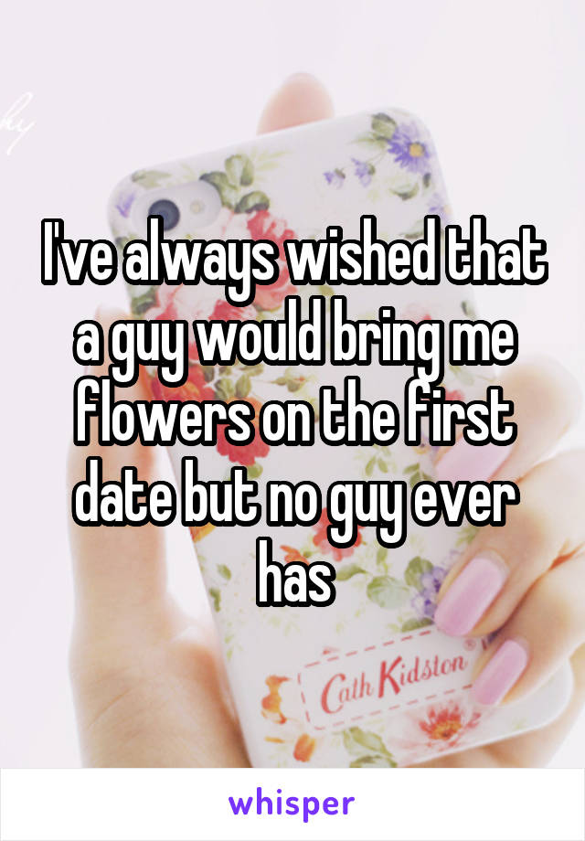 I've always wished that a guy would bring me flowers on the first date but no guy ever has