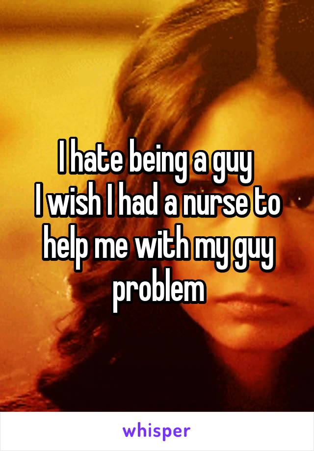 I hate being a guy 
I wish I had a nurse to help me with my guy problem