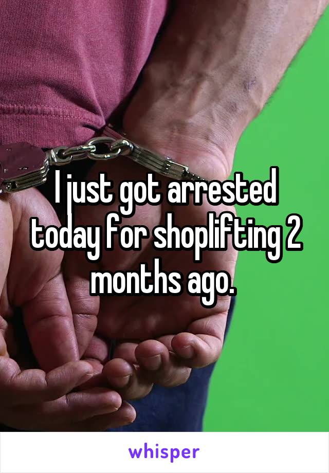 I just got arrested today for shoplifting 2 months ago. 