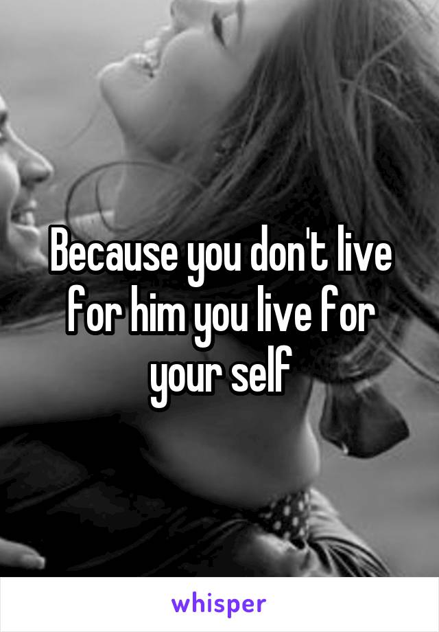 Because you don't live for him you live for your self