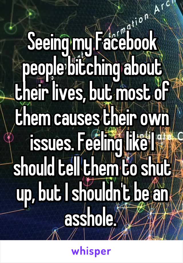 Seeing my Facebook people bitching about their lives, but most of them causes their own issues. Feeling like I should tell them to shut up, but I shouldn't be an asshole. 