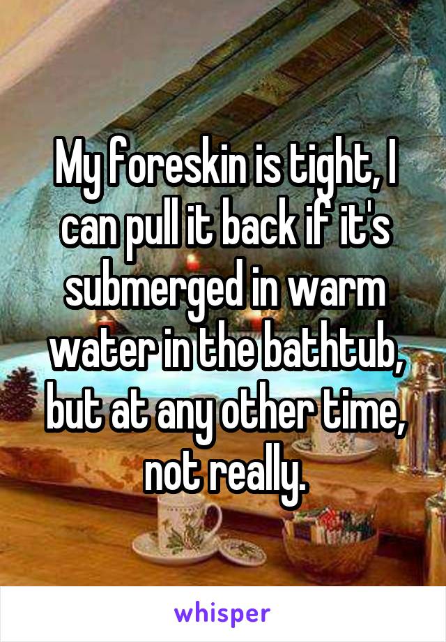 My foreskin is tight, I can pull it back if it's submerged in warm water in the bathtub, but at any other time, not really.