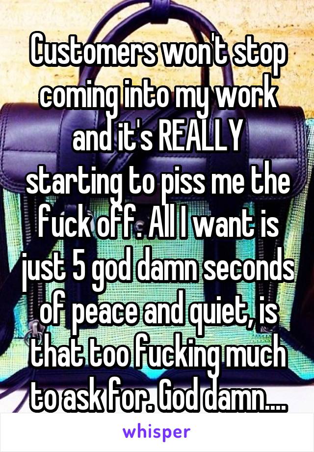 Customers won't stop coming into my work and it's REALLY starting to piss me the fuck off. All I want is just 5 god damn seconds of peace and quiet, is that too fucking much to ask for. God damn....