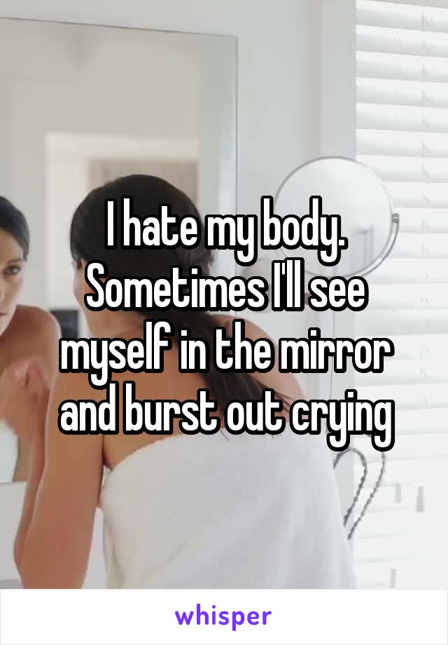 I hate my body. Sometimes I'll see myself in the mirror and burst out crying